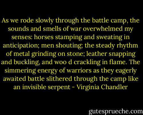 As we rode slowly through the battle camp, the sounds and smells of war overwhelmed my senses: horses stamping and sweating in anticipation; men shouting; the steady rhythm of metal grinding on stone; leather snapping and buckling, and woo<br />d crackling in flame. The simmering energy of warriors as they eagerly awaited battle slithered through the camp like an invisible serpent - Virginia Chandler