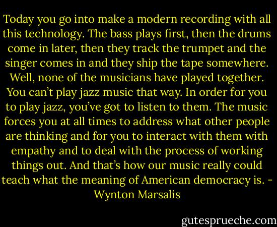 Today you go into make a modern recording with all this technology. The bass plays first, then the drums come in later, then they track the trumpet and the singer comes in and they ship the tape somewhere. Well, none of the musicians have played together. You can’t play jazz music that way. In order for you to play jazz, you’ve got to listen to them. The music forces you at all times to address what other people are thinking and for you to interact with them with empathy and to deal with the process of working things out. And that’s how our music really could teach what the meaning of American democracy is. - Wynton Marsalis