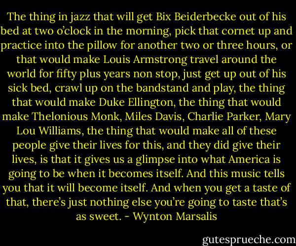 The thing in jazz that will get Bix Beiderbecke out of his bed at two o’clock in the morning, pick that cornet up and practice into the pillow for another two or three hours, or that would make Louis Armstrong travel around the world for fifty plus years non stop, just get up out of his sick bed, crawl up on the bandstand and play, the thing that would make Duke Ellington, the thing that would make Thelonious Monk, Miles Davis, Charlie Parker, Mary Lou Williams, the thing that would make all of these people give their lives for this, and they did give their lives, is that it gives us a glimpse into what America is going to be when it becomes itself. And this music tells you that it will become itself. And when you get a taste of that, there’s just nothing else you’re going to taste that’s as sweet. - Wynton Marsalis