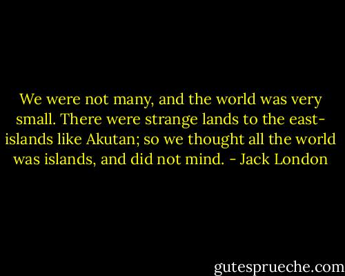 We were not many, and the world was very small. There were strange lands to the east- islands like Akutan; so we thought all the world was islands, and did not mind. - Jack London
