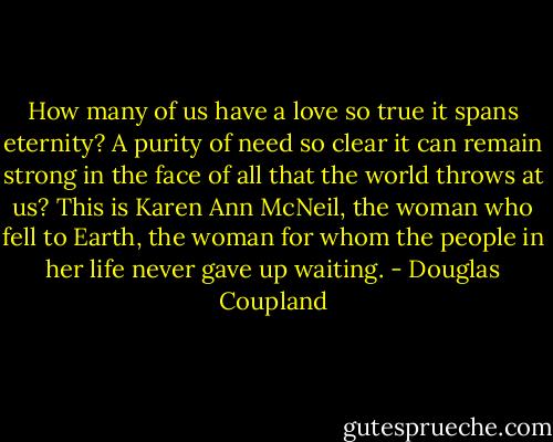 How many of us have a love so true it spans eternity? A purity of need so clear it can remain strong in the face of all that the world throws at us? This<br />is Karen Ann McNeil, the woman who fell to Earth, the woman for whom the people in her life never gave up waiting. - Douglas Coupland