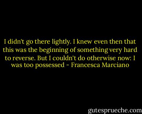 I didn't go there lightly. I knew even then that this was the beginning of something very hard to reverse. But I couldn't do otherwise now: I was too possessed - Francesca Marciano