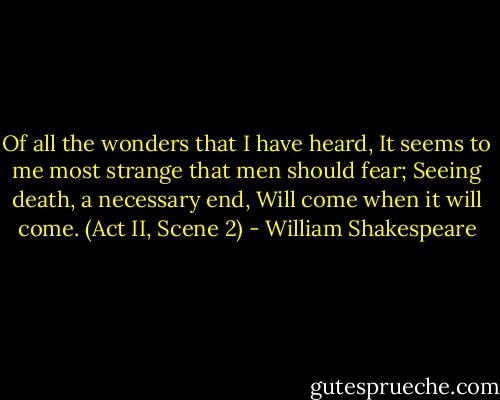 Of all the wonders that I have heard,<br />It seems to me most strange that men should fear;<br />Seeing death, a necessary end,<br />Will come when it will come.<br />(Act II, Scene 2) - William Shakespeare