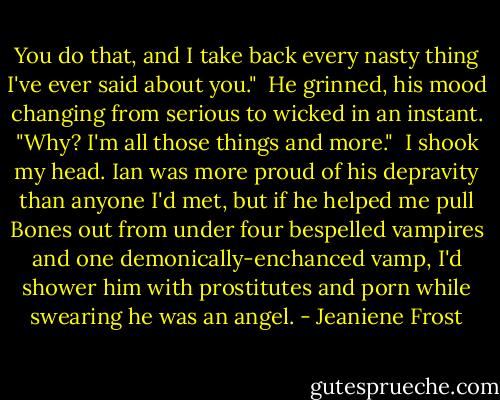 You do that, and I take back every nasty thing I've ever said about you."<br /><br />He grinned, his mood changing from serious to wicked in an instant. "Why? I'm all those things and more."<br /><br />I shook my head. Ian was more proud of his depravity than anyone I'd met, but if he helped me pull Bones out from under four bespelled vampires and one demonically-enchanced vamp, I'd shower him with prostitutes and porn while swearing he was an angel. - Jeaniene Frost