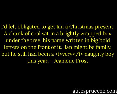 I'd felt obligated to get Ian a Christmas present. A chunk of coal sat in a brightly wrapped box under the tree, his name written in big bold letters on the front of it.<br /><br />Ian might be family, but he still had been a <i>very</i> naughty boy this year. - Jeaniene Frost