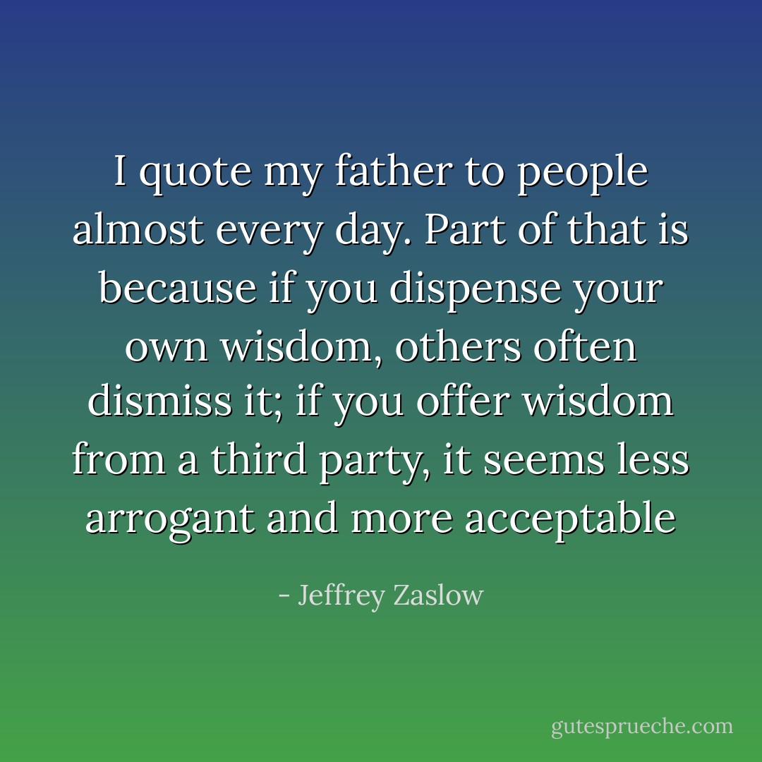 I quote my father to people almost every day. Part of that is because if you dispense your own wisdom, others often dismiss it; if you offer wisdom from a third party, it seems less arrogant and more acceptable - Jeffrey Zaslow