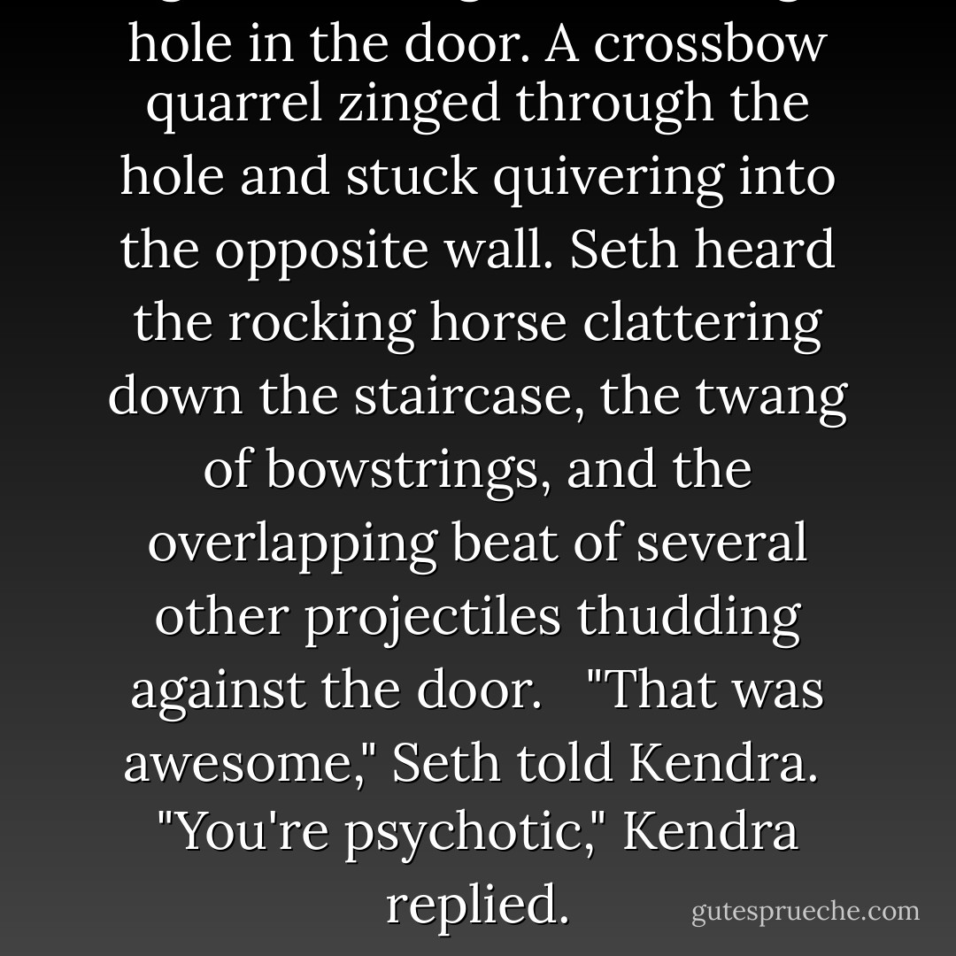 A gunshot rang out, blasting a hole in the door. A crossbow quarrel zinged through the hole and stuck quivering into the opposite wall. Seth heard the rocking horse clattering down the staircase, the twang of bowstrings, and the overlapping beat of several other projectiles thudding against the door. <br /><br />"That was awesome," Seth told Kendra.<br /><br />"You're psychotic," Kendra replied. - Brandon Mull