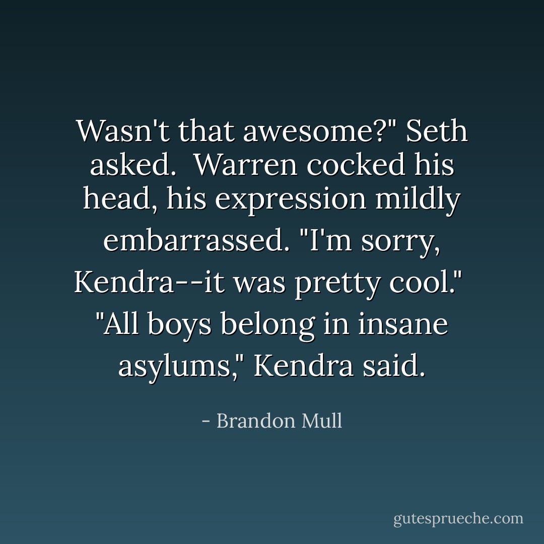 Wasn't that awesome?" Seth asked.<br /><br />Warren cocked his head, his expression mildly embarrassed. "I'm sorry, Kendra--it was pretty cool."<br /><br />"All boys belong in insane asylums," Kendra said. - Brandon Mull