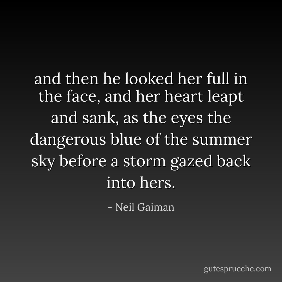 and then he looked her full in the face, and her heart leapt and sank, as the eyes the dangerous blue of the summer sky before a storm gazed back into hers. - Neil Gaiman
