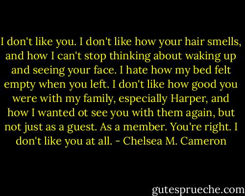 I don't like you. I don't like how your hair smells, and how I can't stop thinking about waking up and seeing your face. I hate how my bed felt empty when you left. I don't like how good you were with my family, especially Harper, and how I wanted ot see you with them again, but not just as a guest. As a member. You're right. I don't like you at all. - Chelsea M. Cameron