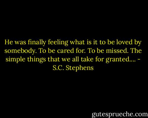 He was finally feeling what is it to be loved by somebody. To be cared for. To be missed. The simple things that we all take for granted.... - S.C. Stephens