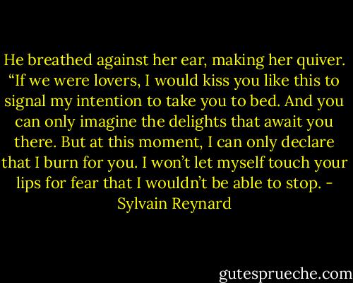 He breathed against her ear, making her quiver. “If we were lovers, I would kiss you like this to signal my intention to take you to bed. And you can only imagine the delights that await you there. But at this moment, I can only declare that I burn for you. I won’t let myself touch your lips for fear that I wouldn’t be able to stop. - Sylvain Reynard