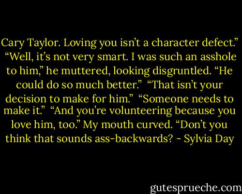 Cary Taylor. Loving you isn’t a character defect.”<br /><br />“Well, it’s not very smart. I was such an asshole to him,” he muttered, looking disgruntled. “He could do so much better.”<br /><br />“That isn’t your decision to make for him.”<br /><br />“Someone needs to make it.”<br /><br />“And you’re volunteering because you love him, too.” My mouth curved. “Don’t you think that sounds ass-backwards? - Sylvia Day