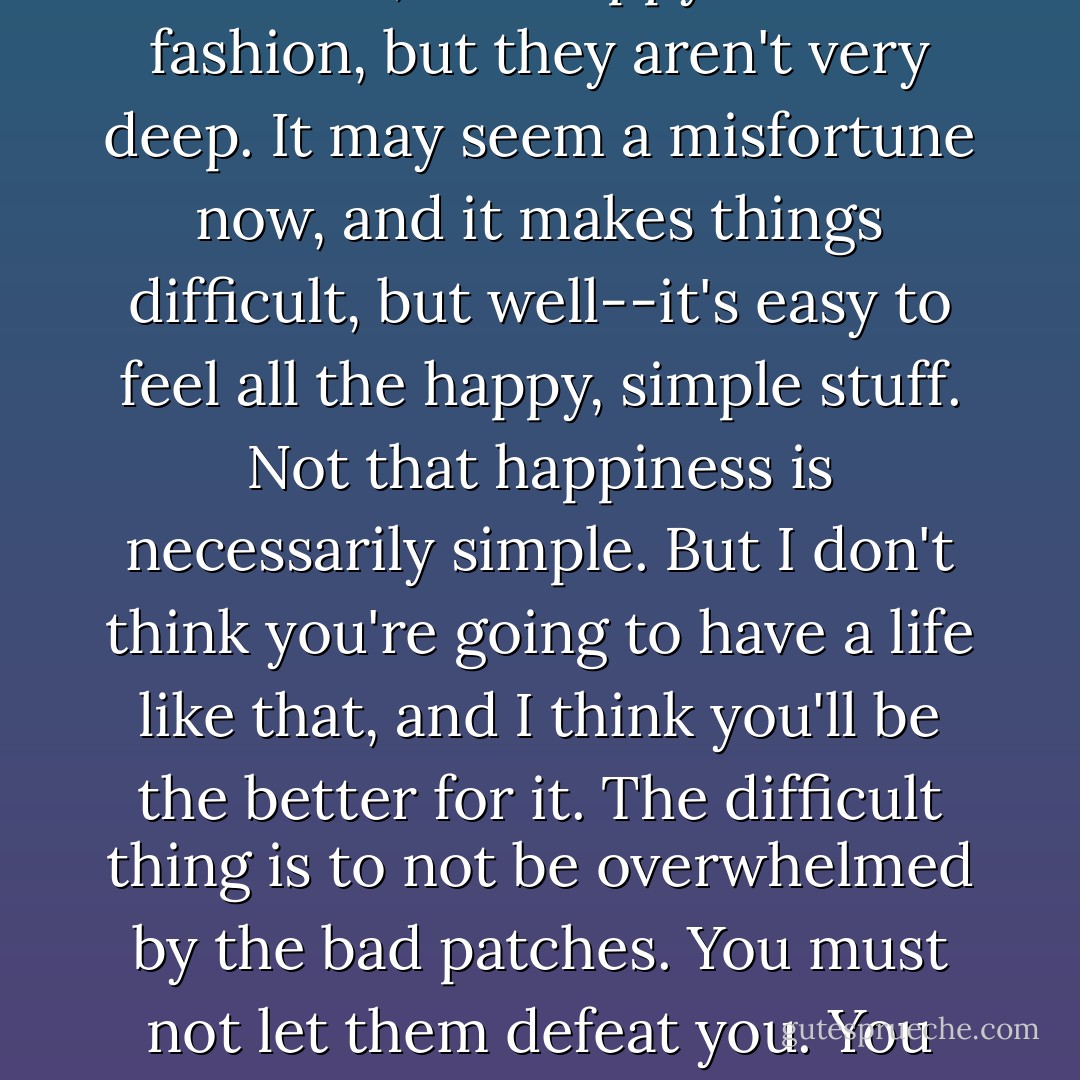 People who have only good experiences aren't very interesting. They may be content, and happy after a fashion, but they aren't very deep. It may seem a misfortune now, and it makes things difficult, but well--it's easy to feel all the happy, simple stuff. Not that happiness is necessarily simple. But I don't think you're going to have a life like that, and I think you'll be the better for it. The difficult thing is to not be overwhelmed by the bad patches. You must not let them defeat you. You must see them as a gift--a cruel gift, but a gift nonetheless. - Peter    Cameron