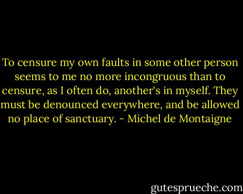 To censure my own faults in some other person seems to me no more incongruous than to censure, as I often do, another's in myself. They must be denounced everywhere, and be allowed no place of sanctuary. - Michel de Montaigne