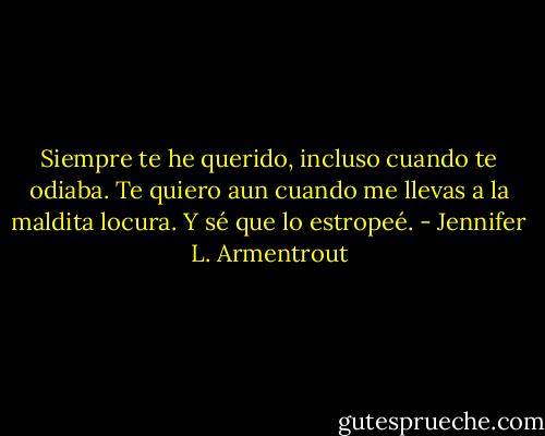 Siempre te he querido, incluso cuando te odiaba. Te quiero aun cuando me llevas a la maldita locura. Y sé que lo estropeé. - Jennifer L. Armentrout