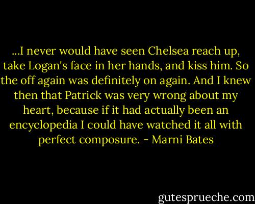 ...I never would have seen Chelsea reach up, take Logan's face in her hands, and kiss him. So the off again was definitely on again. And I knew then that Patrick was very wrong about my heart, because if it had actually been an encyclopedia I could have watched it all with perfect composure. - Marni Bates