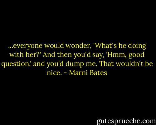 ...everyone would wonder, 'What's he doing with her?' And then you'd say, 'Hmm, good question,' and you'd dump me. That wouldn't be nice. - Marni Bates