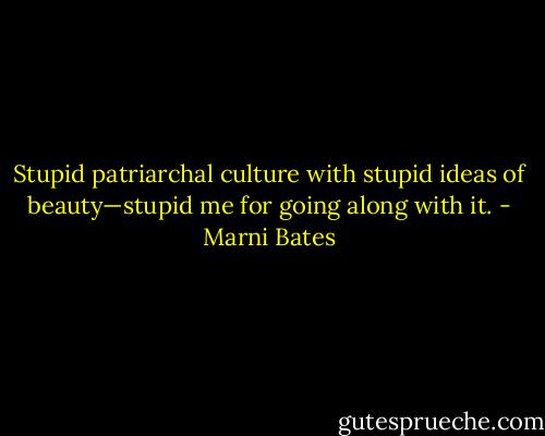 Stupid patriarchal culture with stupid ideas of beauty—stupid me for going along with it. - Marni Bates