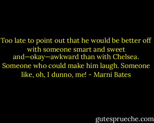Too late to point out that he would be better off with someone smart and sweet and—okay—awkward than with Chelsea. Someone who could make him laugh. Someone like, oh, I dunno, me! - Marni Bates