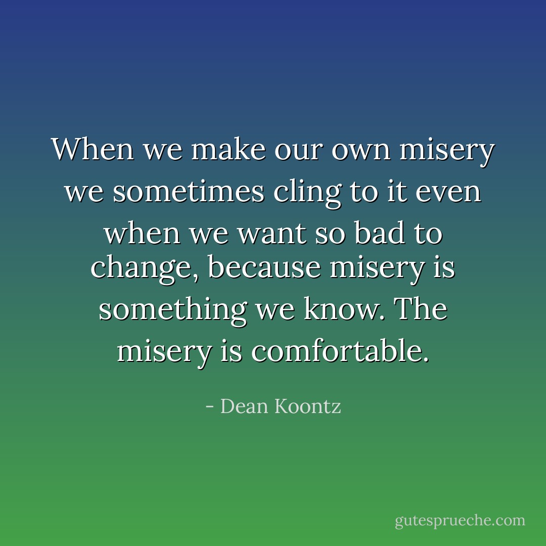 When we make our own misery we sometimes cling to it even when we want so bad to change, because misery is something we know. The misery is comfortable. - Dean Koontz