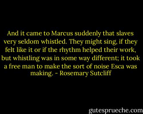 And it came to Marcus suddenly that slaves very seldom whistled. They might sing, if they felt like it or if the rhythm helped their work, but whistling was in some way different; it took a free man to make the sort of noise Esca was making. - Rosemary Sutcliff