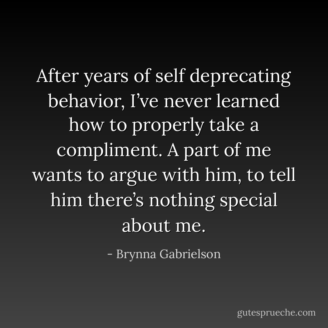 After years of self deprecating behavior, I’ve never learned how to properly take a compliment. A part of me wants to argue with him, to tell him there’s nothing special about me. - Brynna Gabrielson