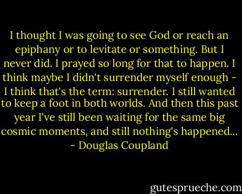 I thought I was going to see God or reach an epiphany or to levitate or something. But I never did. I prayed so long for that to<br />happen. I think maybe I didn't surrender myself enough - I think that's the term: surrender. I still wanted to keep a foot in both worlds. And then this<br />past year I've still been waiting for the same big<br />cosmic moments, and still nothing's happened... - Douglas Coupland