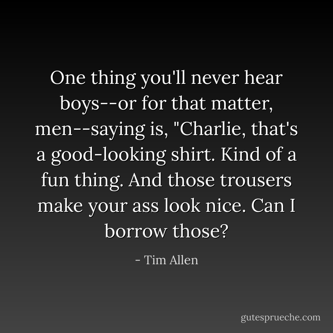 One thing you'll never hear boys--or for that matter, men--saying is, "Charlie, that's a good-looking shirt. Kind of a fun thing. And those trousers make your ass look nice. Can I borrow those? - Tim Allen