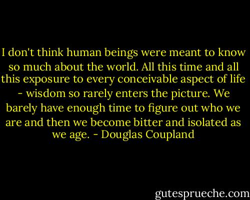 I don't think human beings were meant to know so much about the world. All this time and all this<br />exposure to every conceivable aspect of life - wisdom so rarely enters the picture. We barely have enough time to figure out who we are and then<br />we become bitter and isolated as we age. - Douglas Coupland