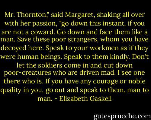 Mr. Thornton," said Margaret, shaking all over with her passion, "go down this instant, if you are not a coward. Go down and face them like a man. Save these poor strangers, whom you have decoyed here. Speak to your workmen as if they were human beings. Speak to them kindly. Don't let the soldiers come in and cut down poor-creatures who are driven mad. I see one there who is. If you have any courage or noble quality in you, go out and speak to them, man to man. - Elizabeth Gaskell