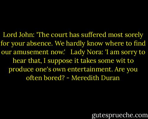 Lord John: 'The court has suffered most sorely for your absence. We hardly know where to find our amusement now.'<br /><br /> Lady Nora: 'I am sorry to hear that, I suppose it takes some wit to produce one's own entertainment. Are you often bored? - Meredith Duran