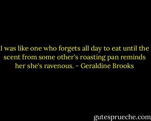 I was like one who forgets all day to eat until the scent from some other's roasting pan reminds her she's ravenous. - Geraldine Brooks