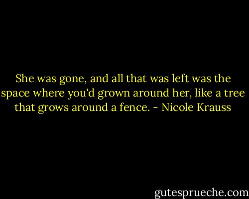 She was gone, and all that was left was the space where you'd grown around her, like a tree that grows around a fence. - Nicole Krauss