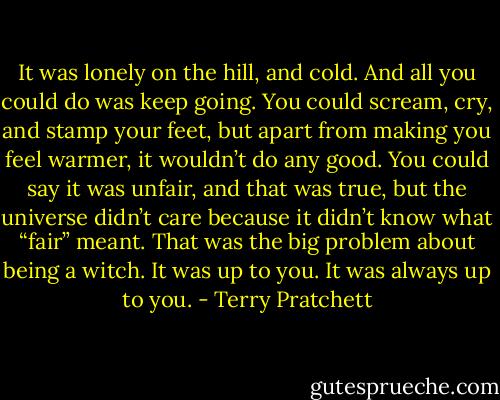 It was lonely on the hill, and cold. And all you could do was keep going. You could scream, cry, and stamp your feet, but apart from making you feel warmer, it wouldn’t do any good. You could say it was unfair, and that was true, but the universe didn’t care because it didn’t know what “fair” meant. That was the big problem about being a witch. It was up to you. It was always up to you. - Terry Pratchett