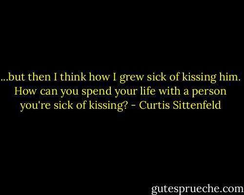 ...but then I think how I grew sick of kissing him. How can you spend your life with a person you're sick of kissing? - Curtis Sittenfeld