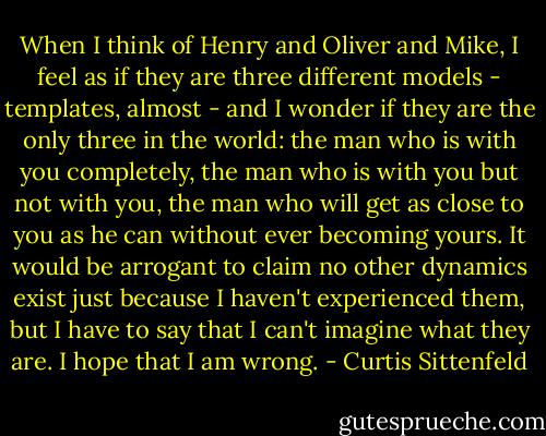 When I think of Henry and Oliver and Mike, I feel as if they are three different models - templates, almost - and I wonder if they are the only three in the world: the man who is with you completely, the man who is with you but not with you, the man who will get as close to you as he can without ever becoming yours. It would be arrogant to claim no other dynamics exist just because I haven't experienced them, but I have to say that I can't imagine what they are. I hope that I am wrong. - Curtis Sittenfeld