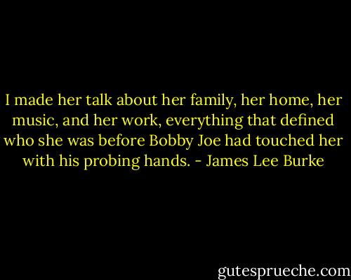 I made her talk about her family, her home, her music, and her work, everything that defined who she was before Bobby Joe had touched her with his probing hands. - James Lee Burke