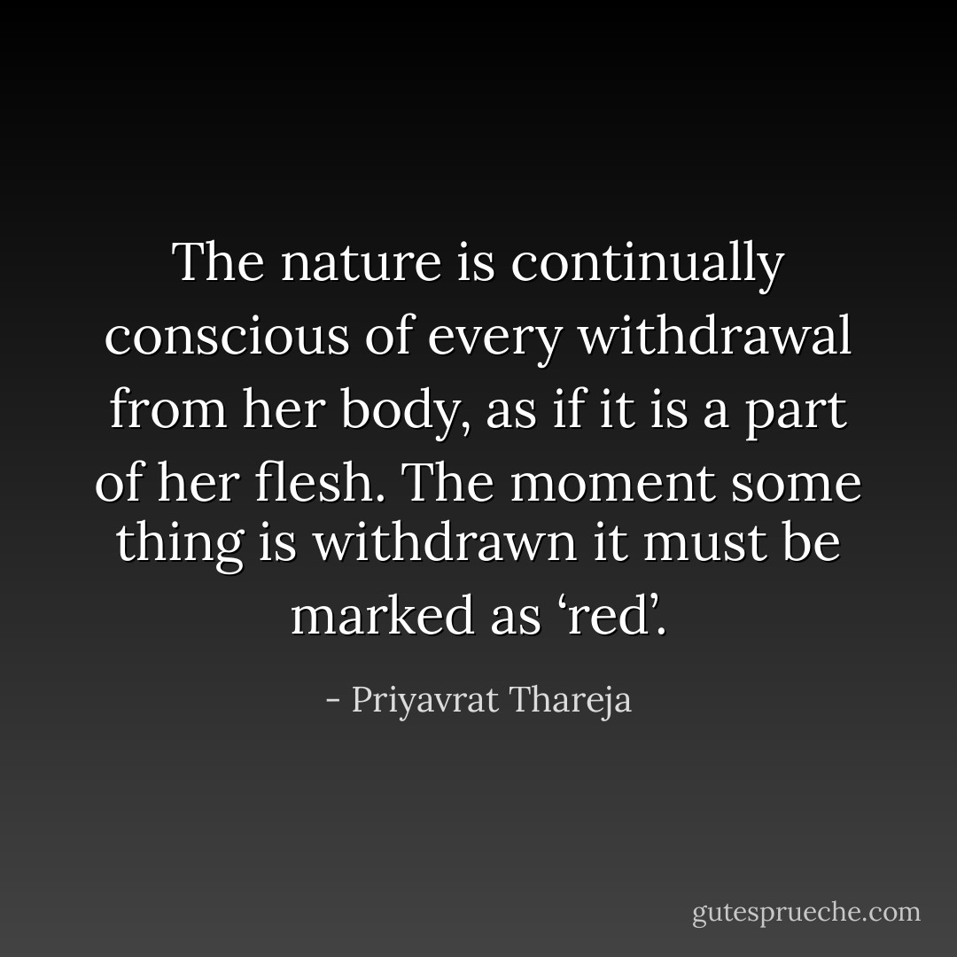 The nature is continually conscious of every withdrawal from her body, as if it is a part of her flesh. The moment some thing is withdrawn it must be marked as ‘red’. - Priyavrat Thareja