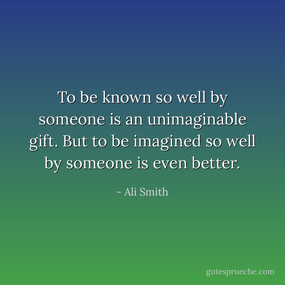 To be known so well by someone is an unimaginable gift. But to be imagined so well by someone is even better. - Ali Smith