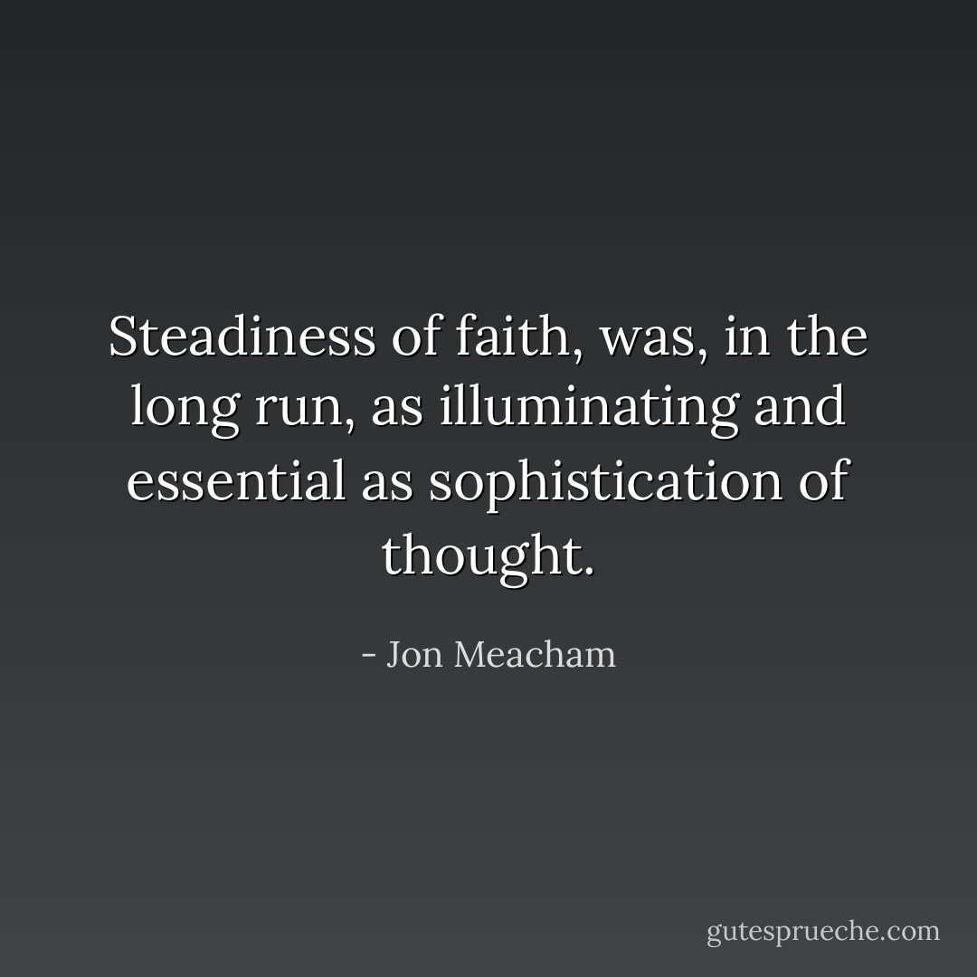 Steadiness of faith, was, in the long run, as illuminating and essential as sophistication of thought. - Jon Meacham