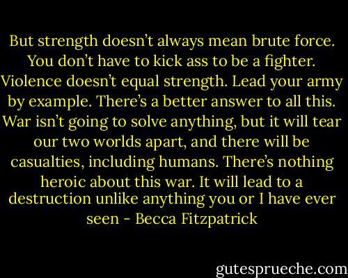 But strength doesn’t always mean brute force. You don’t have to kick ass to be a fighter. Violence doesn’t equal strength. Lead your army by example. There’s a better answer to all this. War isn’t going to solve anything, but it will tear our two worlds apart, and there will be casualties, including humans. There’s nothing heroic about this war. It will lead to a destruction unlike anything you or I have ever seen - Becca Fitzpatrick