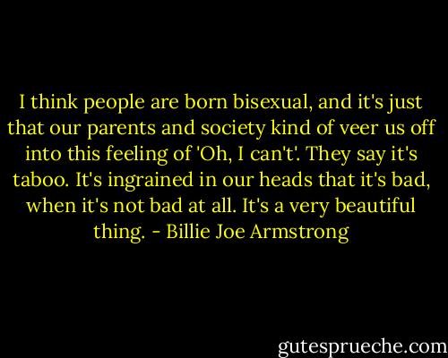 I think people are born bisexual, and it's just that our parents and society kind of veer us off into this feeling of 'Oh, I can't'. They say it's taboo. It's ingrained in our heads that it's bad, when it's not bad at all. It's a very beautiful thing. - Billie Joe Armstrong