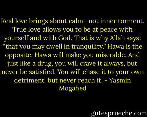 Real love brings about calm—not inner torment. True love allows you to be at peace with yourself and with God. That is why Allah says: “that you may dwell in tranquility.” Hawa is the opposite. Hawa will make you miserable. And just like a drug, you will crave it always, but never be satisfied. You will chase it to your own detriment, but never reach it. - Yasmin Mogahed