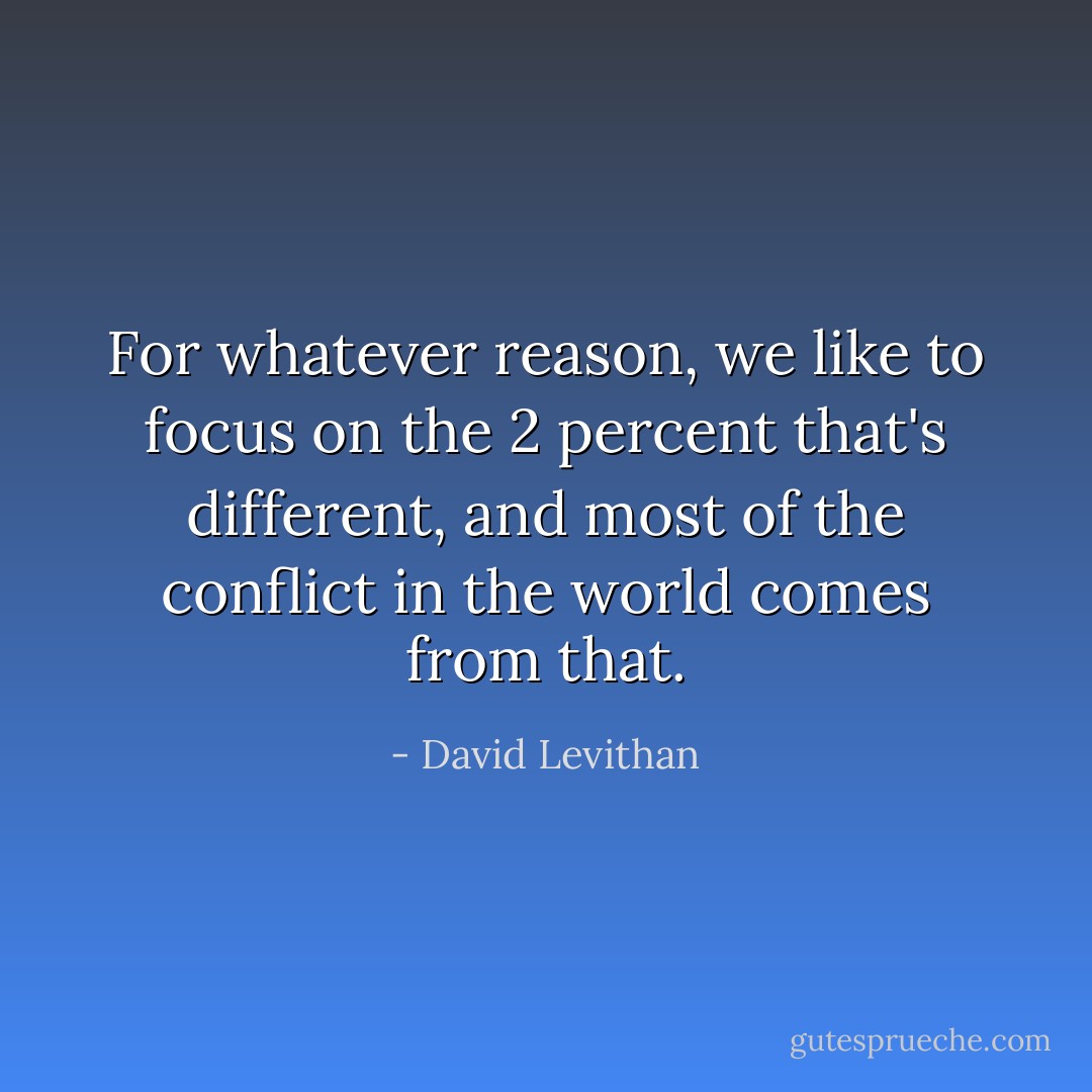 For whatever reason, we like to focus on the 2 percent that's different, and most of the conflict in the world comes from that. - David Levithan