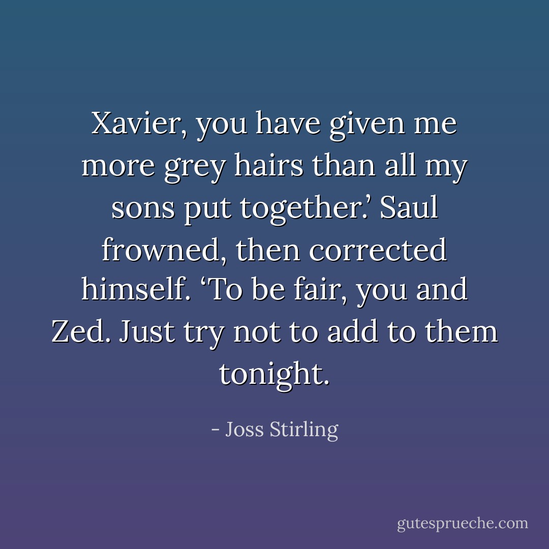 Xavier, you have given me more grey hairs than all my sons put together.’ Saul frowned, then corrected himself. ‘To be fair, you and Zed. Just try not to add to them tonight. - Joss Stirling
