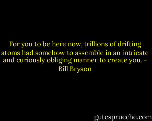 For you to be here now, trillions of drifting atoms had somehow to assemble in an intricate and curiously obliging manner to create you. - Bill Bryson
