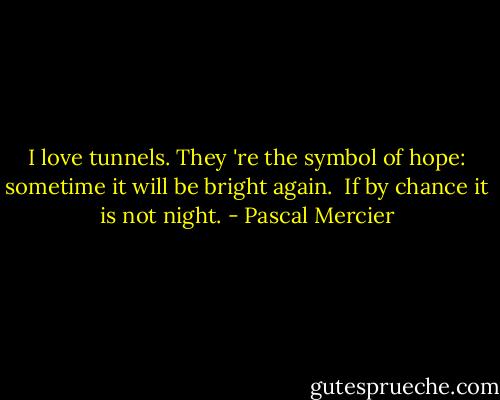 I love tunnels. They 're the symbol of hope: sometime it will be bright again. <br />If by chance it is not night. - Pascal Mercier