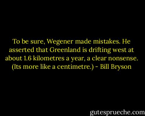 To be sure, Wegener made mistakes. He asserted that Greenland is drifting west at about 1.6 kilometres a year, a clear nonsense. (Its more like a centimetre.) - Bill Bryson