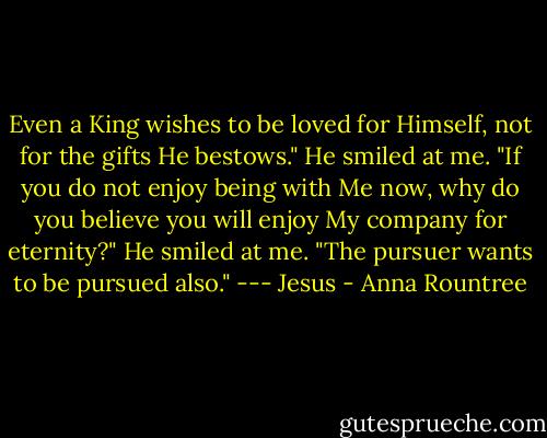 Even a King wishes to be loved for Himself, not for the gifts He bestows." He smiled at me. "If you do not enjoy being with Me now, why do you believe you will enjoy My company for eternity?" He smiled at me. "The pursuer wants to be pursued also." --- Jesus - Anna Rountree